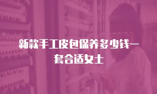 新款手工皮包保养多少钱一套合适女士