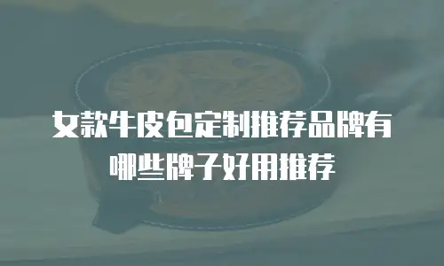 女款牛皮包定制推荐品牌有哪些牌子好用推荐