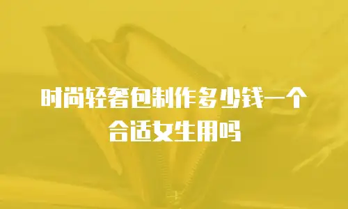 时尚轻奢包制作多少钱一个合适女生用吗