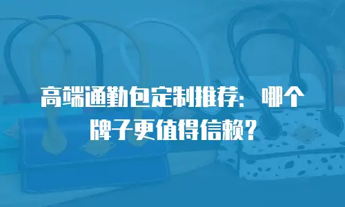 高端通勤包定制推荐：哪个牌子更值得信赖？