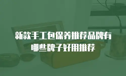 新款手工包保养推荐品牌有哪些牌子好用推荐