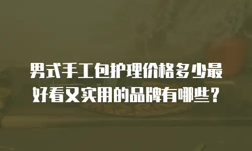 男式手工包护理价格多少最好看又实用的品牌有哪些？