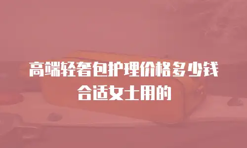 高端轻奢包护理价格多少钱合适女士用的