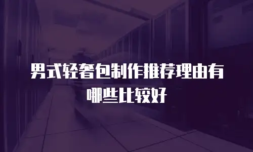 男式轻奢包制作推荐理由有哪些比较好