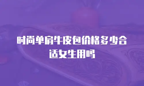 时尚单肩牛皮包价格多少合适女生用吗