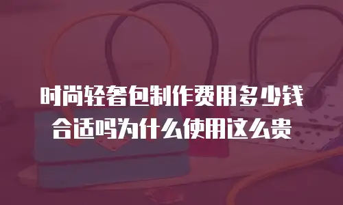 时尚轻奢包制作费用多少钱合适吗为什么使用这么贵