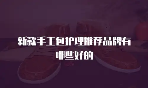 新款手工包护理推荐品牌有哪些好的