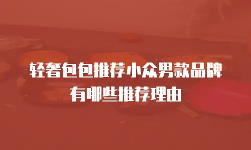 轻奢包包推荐小众男款品牌有哪些推荐理由