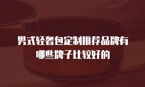 男式轻奢包定制推荐品牌有哪些牌子比较好的