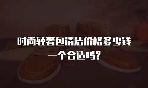 时尚轻奢包清洁价格多少钱一个合适吗？