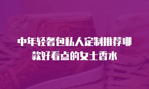 中年轻奢包私人定制推荐哪款好看点的女士香水