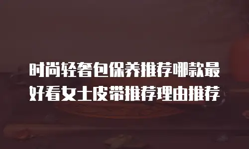 时尚轻奢包保养推荐哪款最好看女士皮带推荐理由推荐