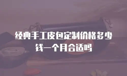 经典手工皮包定制价格多少钱一个月合适吗