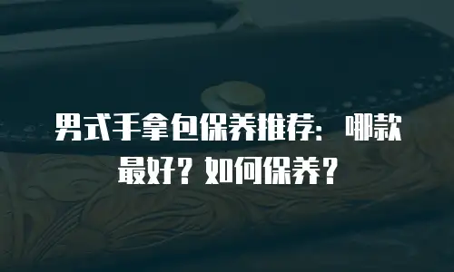 男式手拿包保养推荐：哪款最好？如何保养？