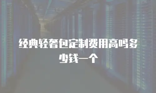 经典轻奢包定制费用高吗多少钱一个