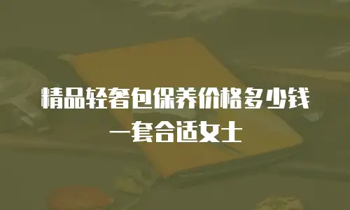 精品轻奢包保养价格多少钱一套合适女士