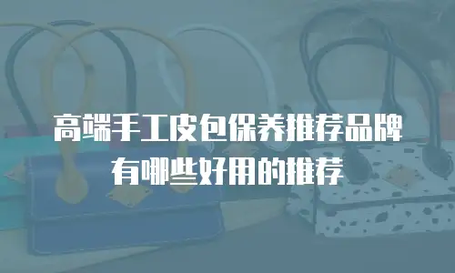 高端手工皮包保养推荐品牌有哪些好用的推荐