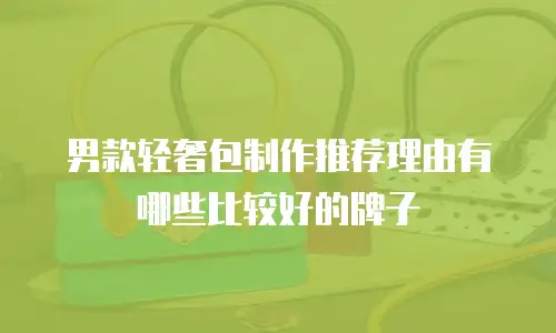 男款轻奢包制作推荐理由有哪些比较好的牌子