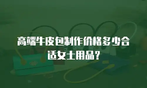 高端牛皮包制作价格多少合适女士用品？
