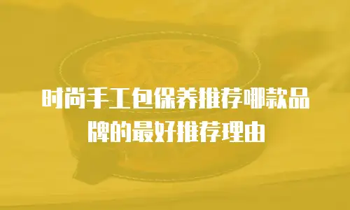 时尚手工包保养推荐哪款品牌的最好推荐理由