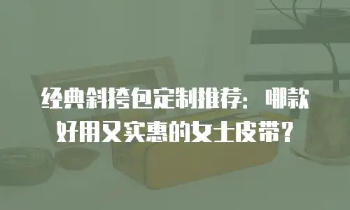 经典斜挎包定制推荐：哪款好用又实惠的女士皮带？