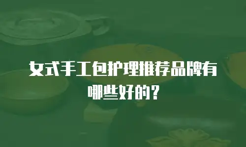 女式手工包护理推荐品牌有哪些好的？