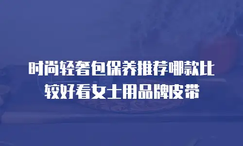 时尚轻奢包保养推荐哪款比较好看女士用品牌皮带