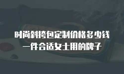 时尚斜挎包定制价格多少钱一件合适女士用的牌子