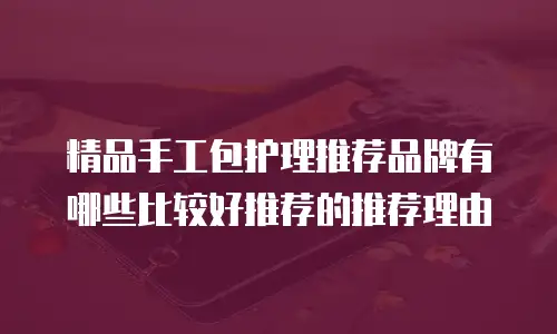 精品手工包护理推荐品牌有哪些比较好推荐的推荐理由