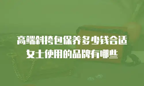 高端斜挎包保养多少钱合适女士使用的品牌有哪些
