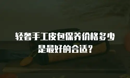 轻奢手工皮包保养价格多少是最好的合适？