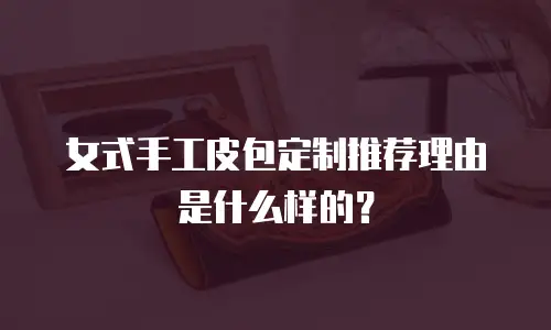 女式手工皮包定制推荐理由是什么样的？
