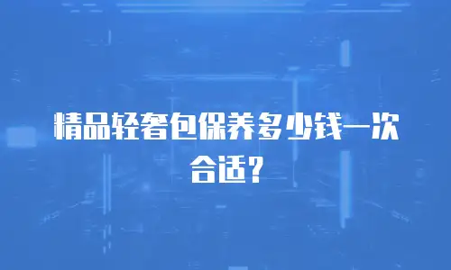 精品轻奢包保养多少钱一次合适？
