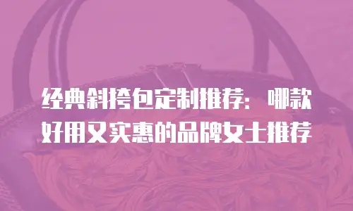 经典斜挎包定制推荐：哪款好用又实惠的品牌女士推荐