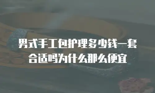 男式手工包护理多少钱一套合适吗为什么那么便宜