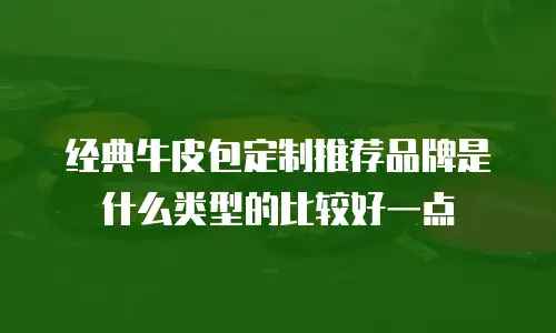 经典牛皮包定制推荐品牌是什么类型的比较好一点