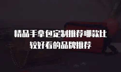 精品手拿包定制推荐哪款比较好看的品牌推荐