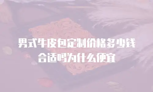 男式牛皮包定制价格多少钱合适吗为什么便宜