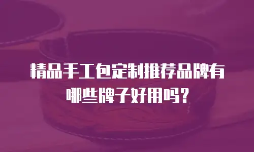 精品手工包定制推荐品牌有哪些牌子好用吗？