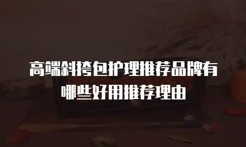 高端斜挎包护理推荐品牌有哪些好用推荐理由