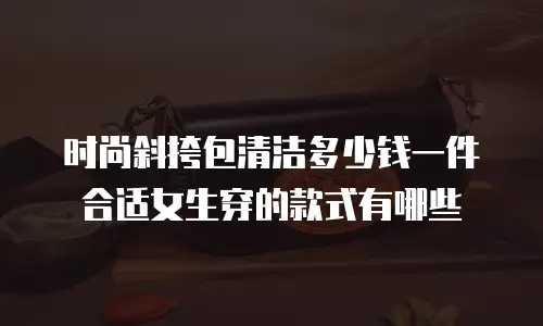 时尚斜挎包清洁多少钱一件合适女生穿的款式有哪些