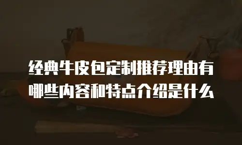 经典牛皮包定制推荐理由有哪些内容和特点介绍是什么