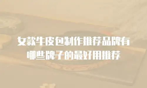 女款牛皮包制作推荐品牌有哪些牌子的最好用推荐