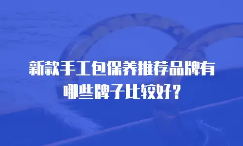 新款手工包保养推荐品牌有哪些牌子比较好？
