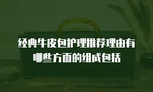 经典牛皮包护理推荐理由有哪些方面的组成包括