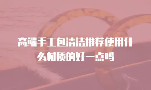 高端手工包清洁推荐使用什么材质的好一点吗