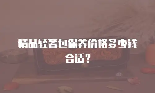 精品轻奢包保养价格多少钱合适？