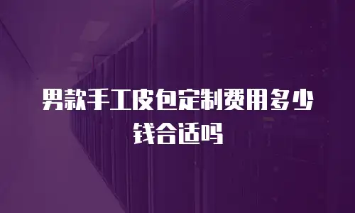 男款手工皮包定制费用多少钱合适吗
