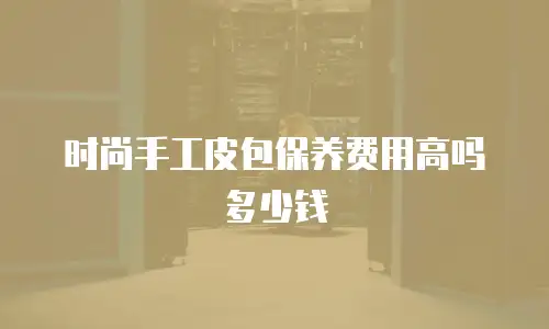 时尚手工皮包保养费用高吗多少钱
