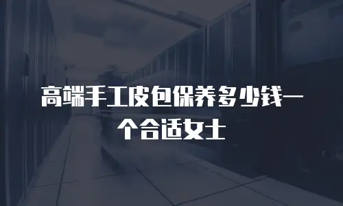 高端手工皮包保养多少钱一个合适女士